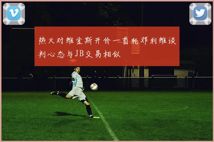 热火对维金斯开价一首轮邓利维谈判心态与JB交易相似
