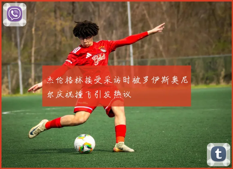 杰伦格林接受采访时被罗伊斯奥尼尔庆祝撞飞引发热议