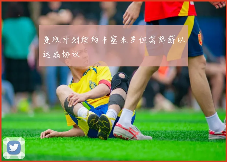 曼联计划续约卡塞米罗但需降薪以达成协议