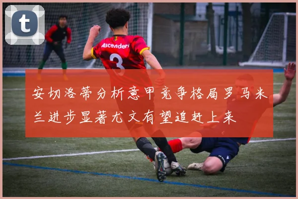 安切洛蒂分析意甲竞争格局罗马米兰进步显著尤文有望追赶上来