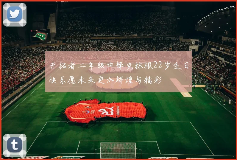 开拓者二年级中锋克林根22岁生日快乐愿未来更加辉煌与精彩