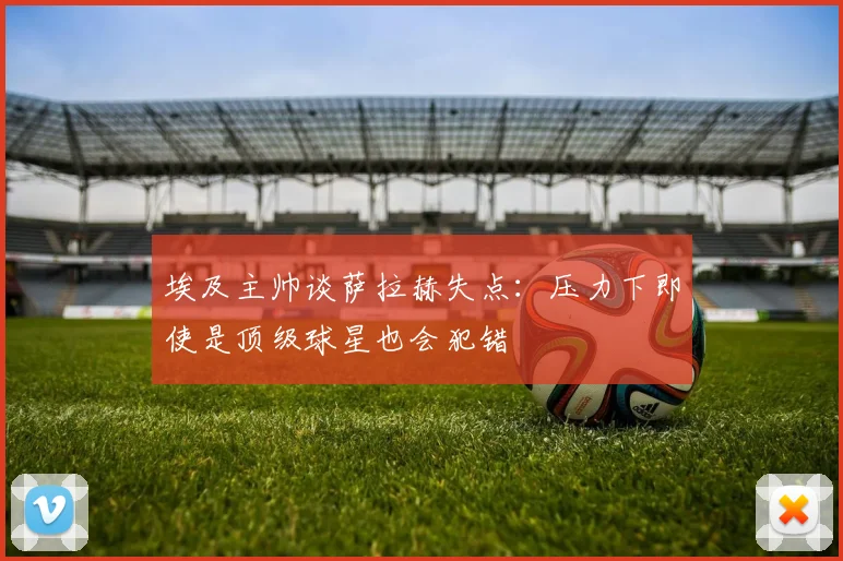 埃及主帅谈萨拉赫失点：压力下即使是顶级球星也会犯错