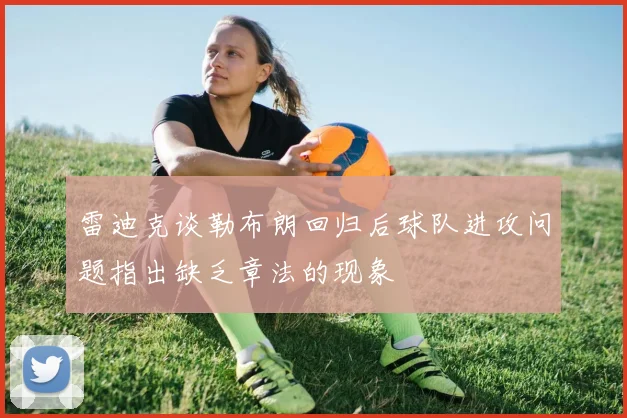 雷迪克谈勒布朗回归后球队进攻问题指出缺乏章法的现象