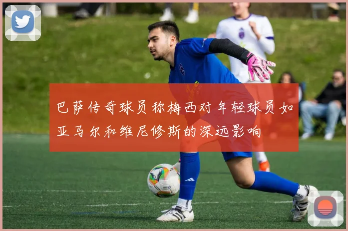 巴萨传奇球员称梅西对年轻球员如亚马尔和维尼修斯的深远影响