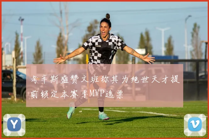 考辛斯盛赞文班称其为绝世天才提前锁定本赛季MVP选票