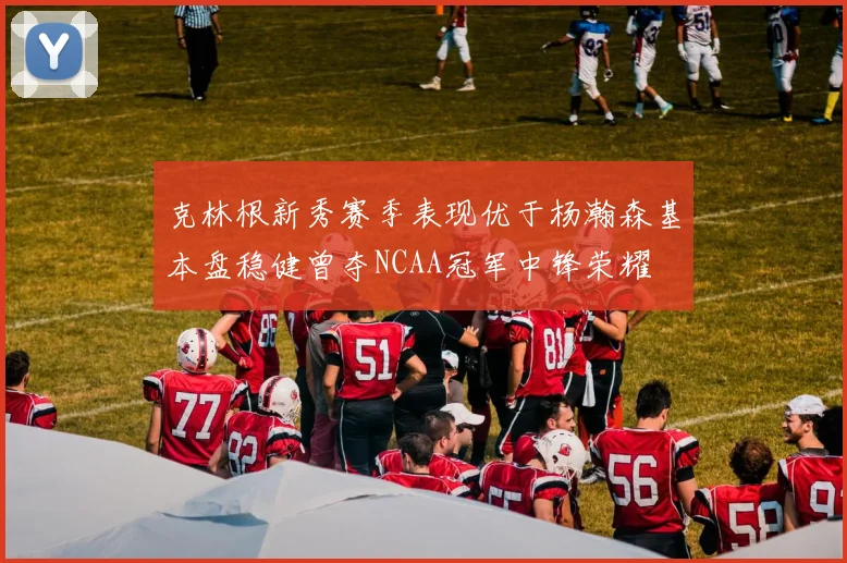 克林根新秀赛季表现优于杨瀚森基本盘稳健曾夺NCAA冠军中锋荣耀