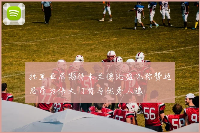 托里亚尼期待米兰德比盛况称赞迈尼昂为伟大门将与优秀人选