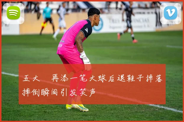 五大囧再添一笔大球后退鞋子掉落摔倒瞬间引发笑声