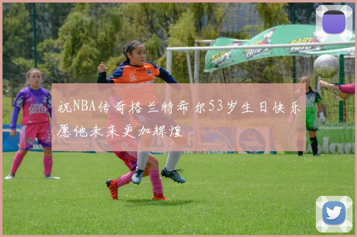 祝NBA传奇格兰特希尔53岁生日快乐愿他未来更加辉煌