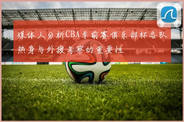 媒体人分析CBA季前赛俱乐部杯各队热身与外援考察的重要性