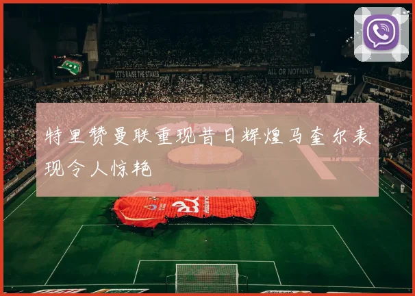 特里赞曼联重现昔日辉煌马奎尔表现令人惊艳