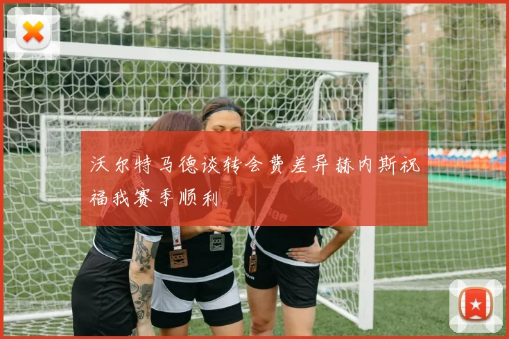 沃尔特马德谈转会费差异赫内斯祝福我赛季顺利