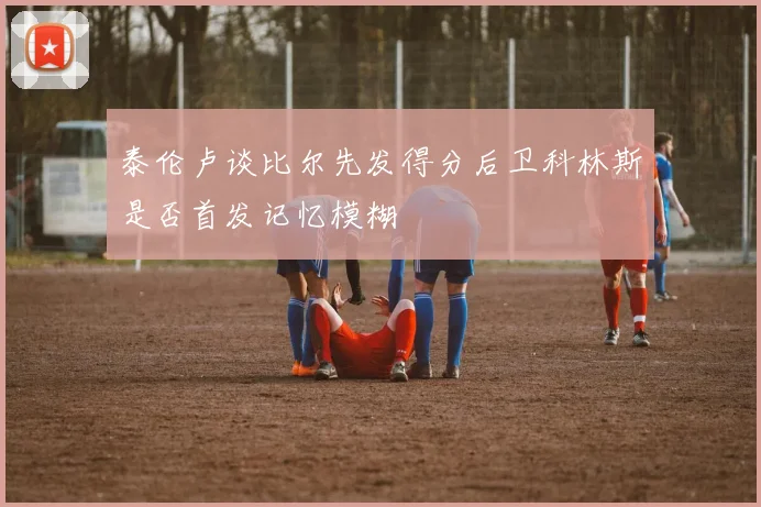 泰伦卢谈比尔先发得分后卫科林斯是否首发记忆模糊