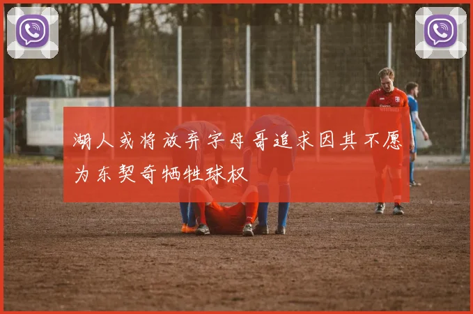 湖人或将放弃字母哥追求因其不愿为东契奇牺牲球权